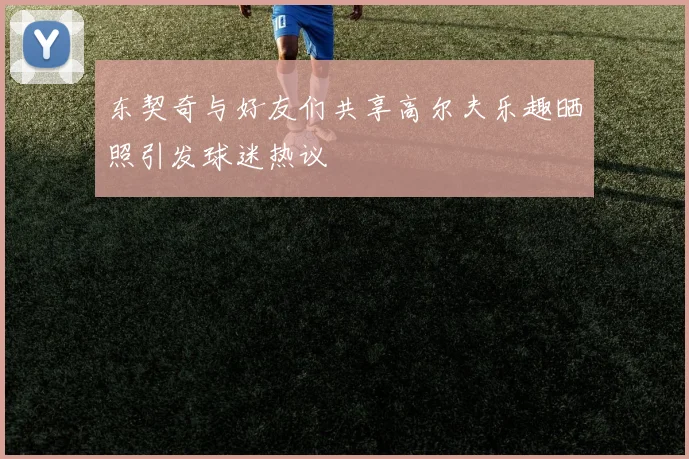 东契奇与好友们共享高尔夫乐趣晒照引发球迷热议
