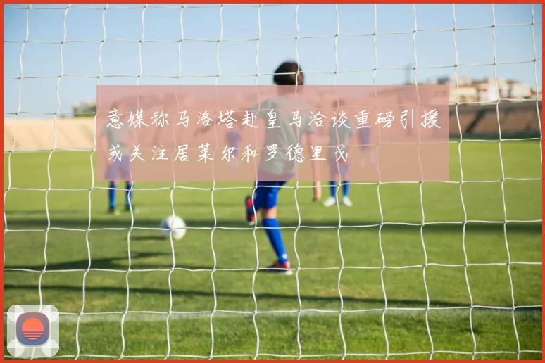 意媒称马洛塔赴皇马洽谈重磅引援或关注居莱尔和罗德里戈