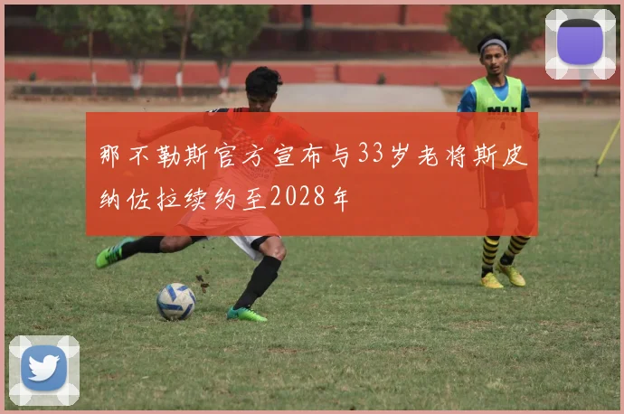 那不勒斯官方宣布与33岁老将斯皮纳佐拉续约至2028年