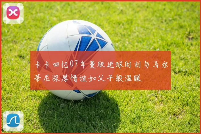 卡卡回忆07年曼联进球时刻与马尔蒂尼深厚情谊如父子般温暖
