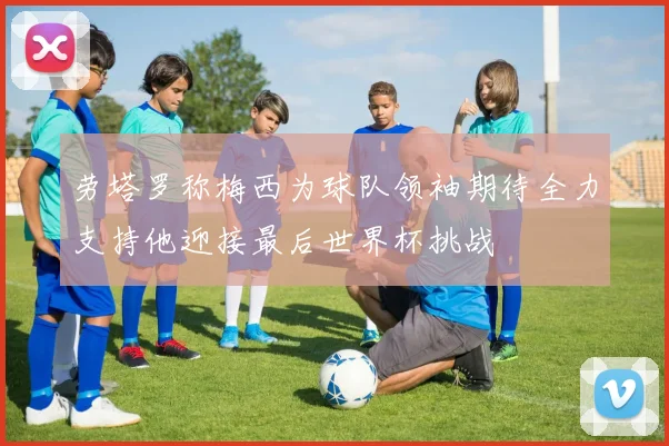 劳塔罗称梅西为球队领袖期待全力支持他迎接最后世界杯挑战