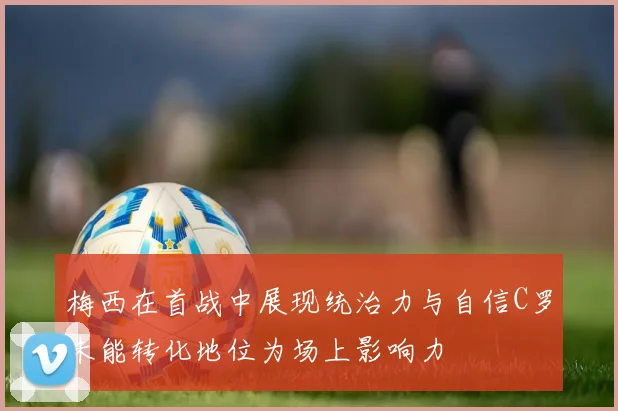 梅西在首战中展现统治力与自信C罗未能转化地位为场上影响力
