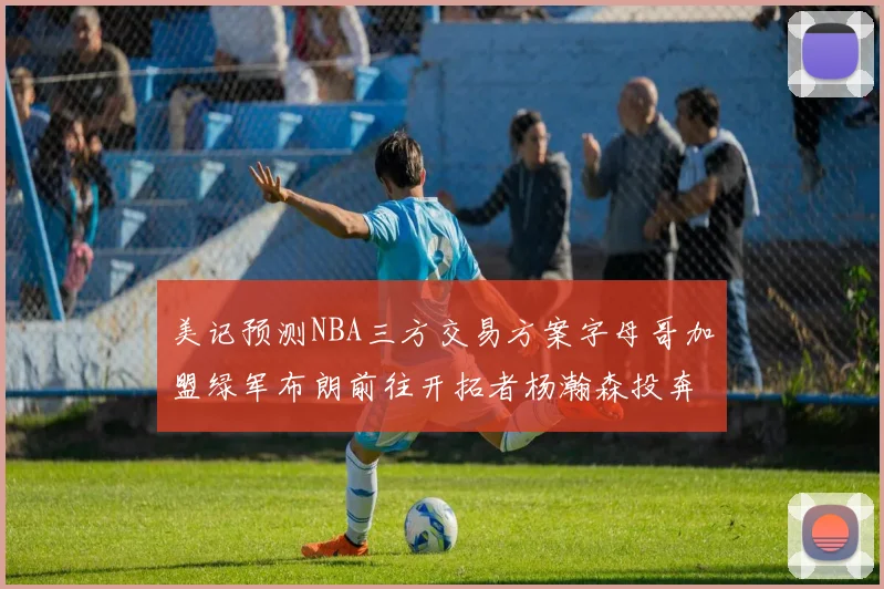 美记预测NBA三方交易方案字母哥加盟绿军布朗前往开拓者杨瀚森投奔雄鹿
