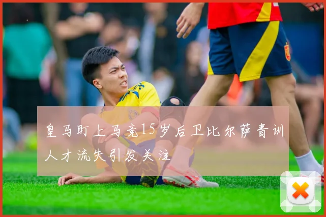 皇马盯上马竞15岁后卫比尔萨青训人才流失引发关注