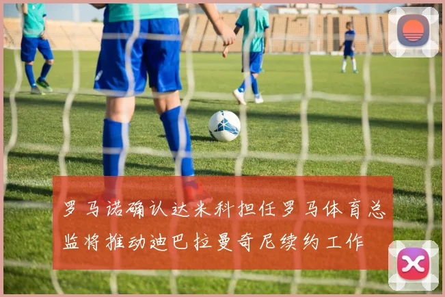 罗马诺确认达米科担任罗马体育总监将推动迪巴拉曼奇尼续约工作
