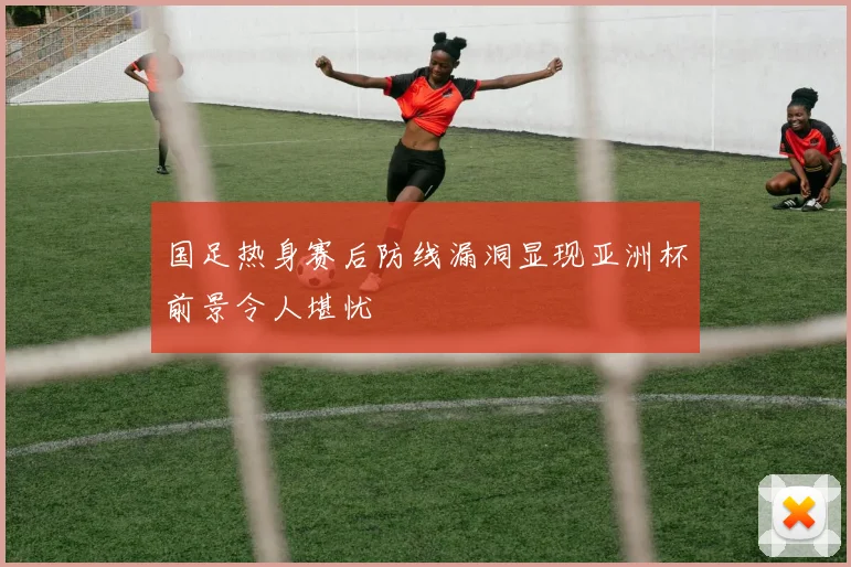 国足热身赛后防线漏洞显现亚洲杯前景令人堪忧