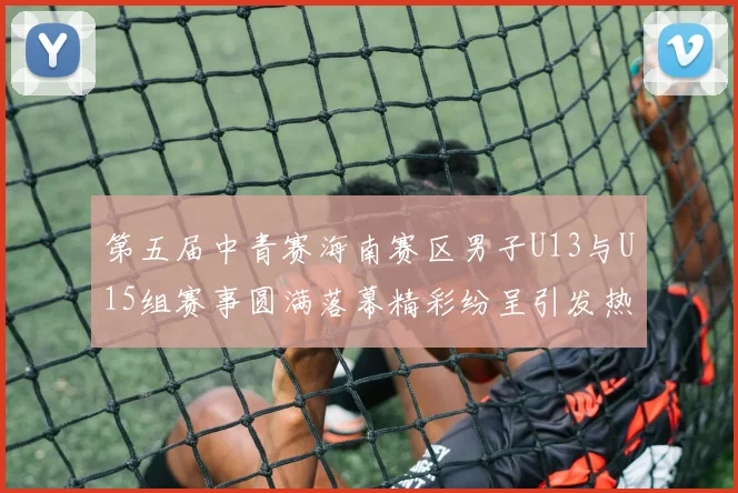 第五届中青赛海南赛区男子U13与U15组赛事圆满落幕精彩纷呈引发热烈反响