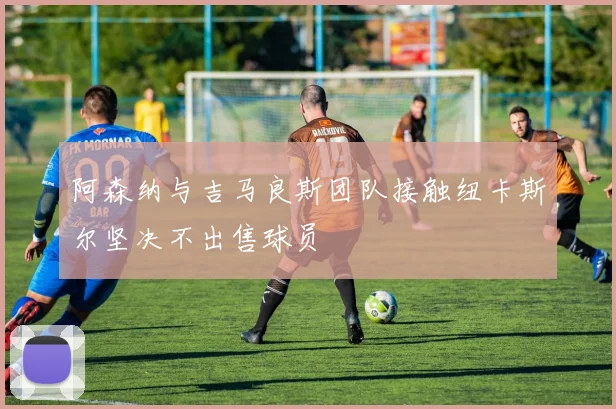 阿森纳与吉马良斯团队接触纽卡斯尔坚决不出售球员