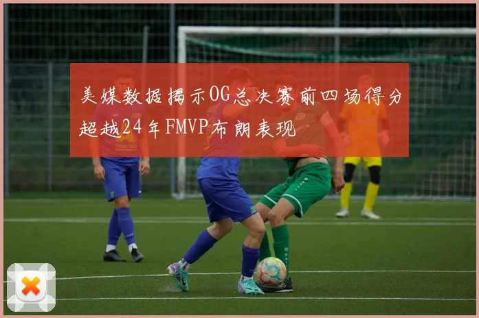 美媒数据揭示OG总决赛前四场得分超越24年FMVP布朗表现