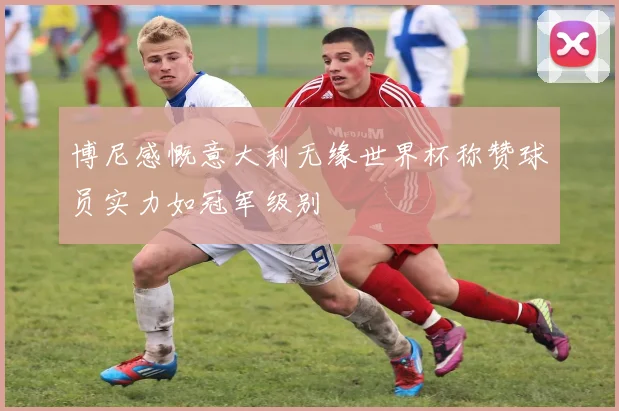 博尼感慨意大利无缘世界杯称赞球员实力如冠军级别