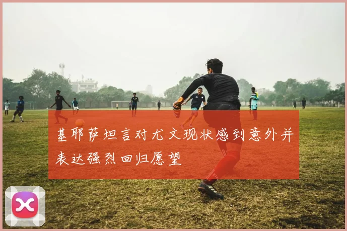 基耶萨坦言对尤文现状感到意外并表达强烈回归愿望