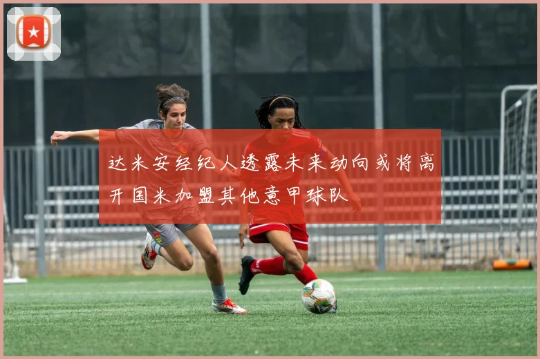 达米安经纪人透露未来动向或将离开国米加盟其他意甲球队