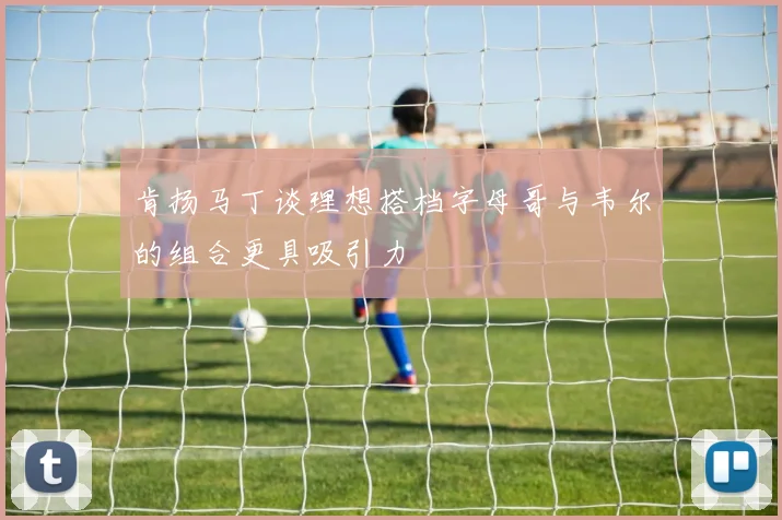 肯扬马丁谈理想搭档字母哥与韦尔的组合更具吸引力