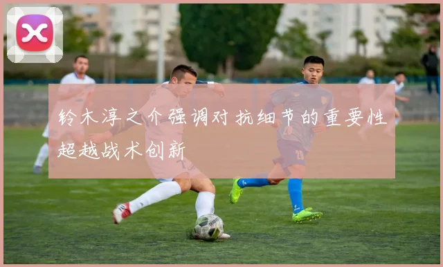 铃木淳之介强调对抗细节的重要性超越战术创新