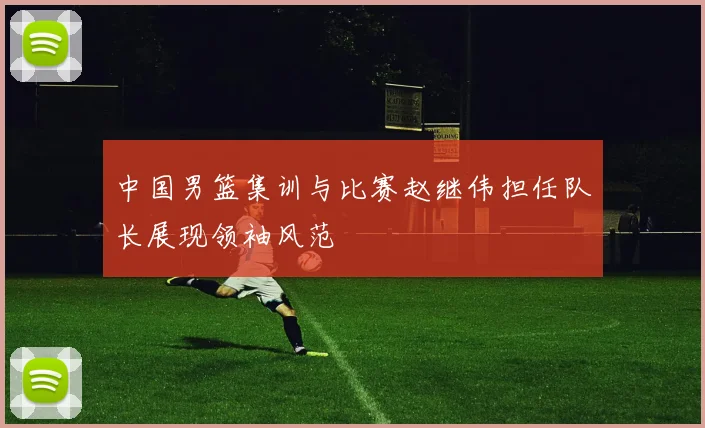 中国男篮集训与比赛赵继伟担任队长展现领袖风范