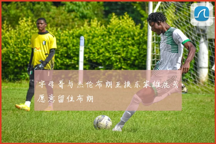 字母哥与杰伦布朗互换东家雄鹿或愿意留住布朗
