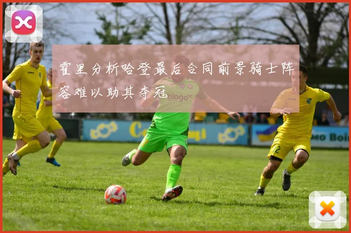 霍里分析哈登最后合同前景骑士阵容难以助其夺冠