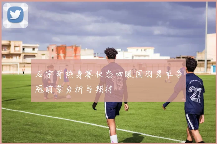 石宇奇热身赛状态回暖国羽男单争冠前景分析与期待